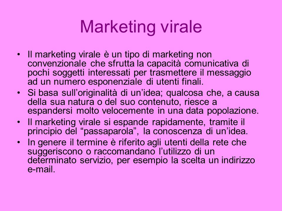 Marketing virale Il marketing virale è un tipo di marketing non convenzionale che sfrutta la capacità comunicativa di pochi soggetti interessati per trasmettere il messaggio ad un numero esponenziale di utenti finali.