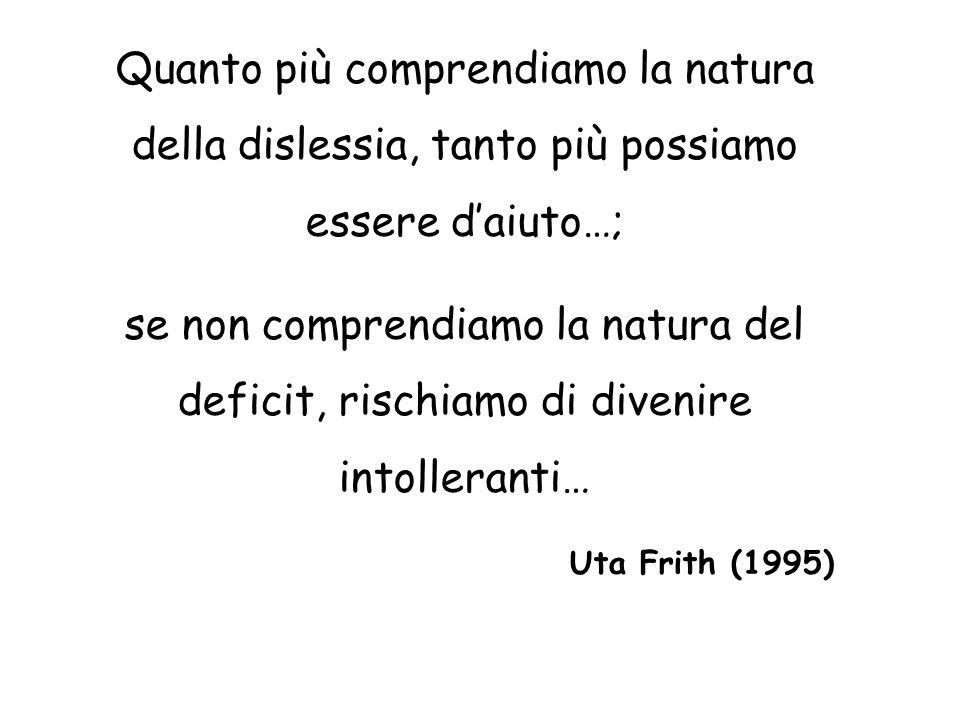 Quanto più comprendiamo la natura della dislessia, tanto più possiamo essere daiuto…; se non comprendiamo la natura del deficit, rischiamo di divenire intolleranti… Uta Frith (1995)