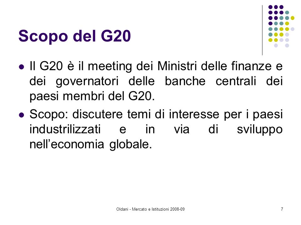 Oldani - Mercato e Istituzioni Scopo del G20 Il G20 è il meeting dei Ministri delle finanze e dei governatori delle banche centrali dei paesi membri del G20.