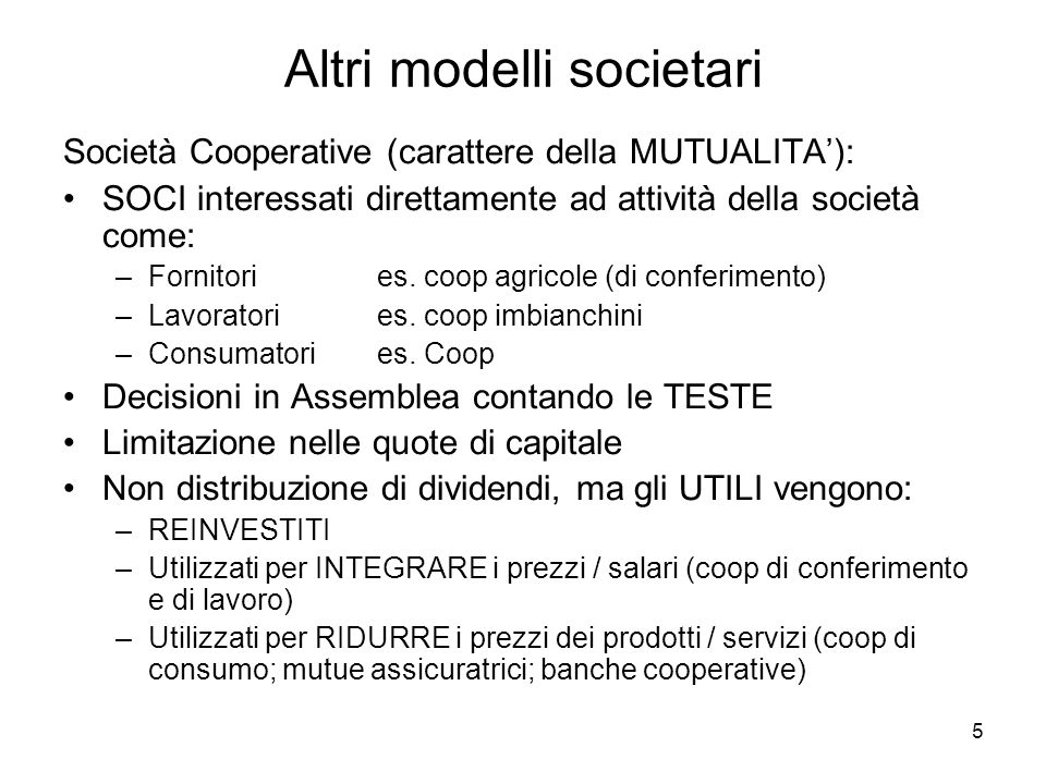 5 Altri modelli societari Società Cooperative (carattere della MUTUALITA): SOCI interessati direttamente ad attività della società come: –Fornitori es.