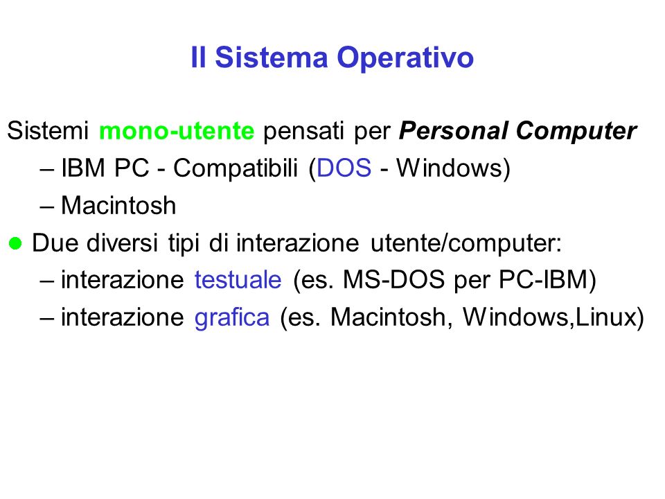 Il Sistema Operativo Sistemi mono-utente pensati per Personal Computer –IBM PC - Compatibili (DOS - Windows) –Macintosh Due diversi tipi di interazione utente/computer: –interazione testuale (es.