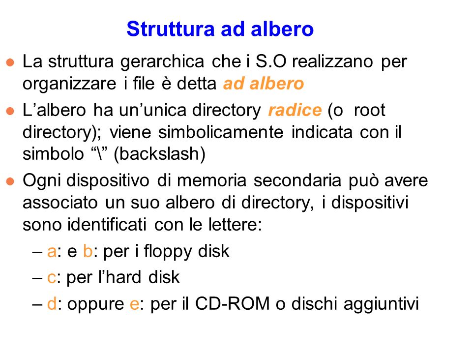 Struttura ad albero l La struttura gerarchica che i S.O realizzano per organizzare i file è detta ad albero l Lalbero ha ununica directory radice (o root directory); viene simbolicamente indicata con il simbolo \ (backslash) l Ogni dispositivo di memoria secondaria può avere associato un suo albero di directory, i dispositivi sono identificati con le lettere: –a: e b: per i floppy disk –c: per lhard disk –d: oppure e: per il CD-ROM o dischi aggiuntivi