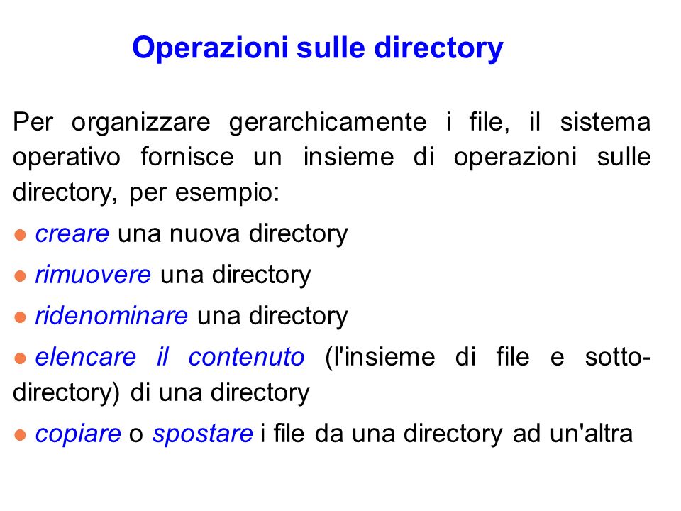 Operazioni sulle directory Per organizzare gerarchicamente i file, il sistema operativo fornisce un insieme di operazioni sulle directory, per esempio: l creare una nuova directory l rimuovere una directory l ridenominare una directory l elencare il contenuto (l insieme di file e sotto- directory) di una directory l copiare o spostare i file da una directory ad un altra
