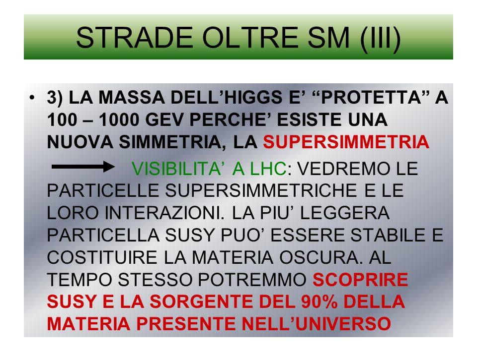 STRADE OLTRE SM (III) 3) LA MASSA DELLHIGGS E PROTETTA A 100 – 1000 GEV PERCHE ESISTE UNA NUOVA SIMMETRIA, LA SUPERSIMMETRIA VISIBILITA A LHC: VEDREMO LE PARTICELLE SUPERSIMMETRICHE E LE LORO INTERAZIONI.