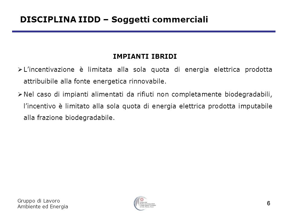 Gruppo di Lavoro Ambiente ed Energia 6 DISCIPLINA IIDD – Soggetti commerciali IMPIANTI IBRIDI Lincentivazione è limitata alla sola quota di energia elettrica prodotta attribuibile alla fonte energetica rinnovabile.