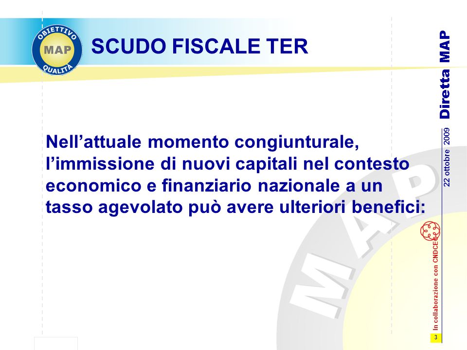 3 22 ottobre 2009 Diretta MAP In collaborazione con CNDCEC SCUDO FISCALE TER Nellattuale momento congiunturale, limmissione di nuovi capitali nel contesto economico e finanziario nazionale a un tasso agevolato può avere ulteriori benefici: