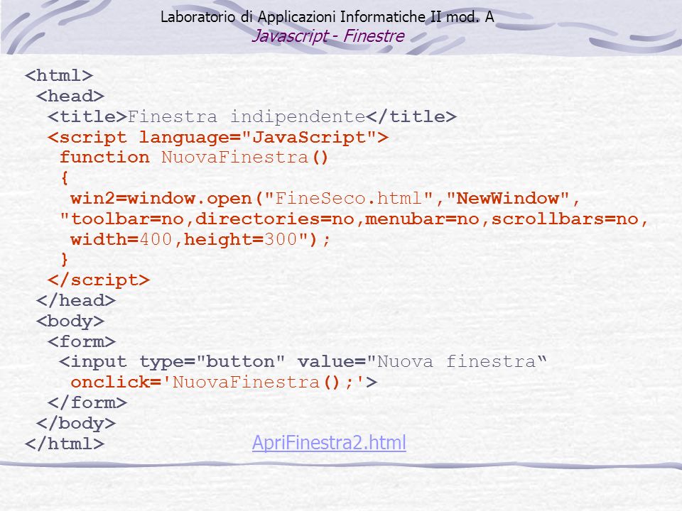 Finestra indipendente function NuovaFinestra() { win2=window.open( FineSeco.html , NewWindow , toolbar=no,directories=no,menubar=no,scrollbars=no, width=400,height=300 ); } <input type= button value= Nuova finestra onclick= NuovaFinestra(); > ApriFinestra2.html Laboratorio di Applicazioni Informatiche II mod.