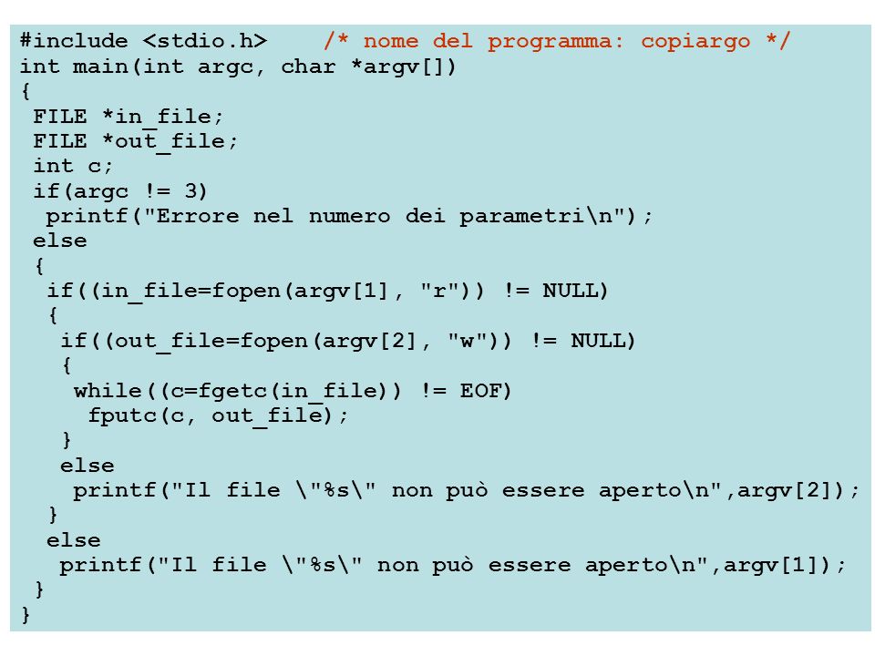 #include /* nome del programma: copiargo */ int main(int argc, char *argv[]) { FILE *in_file; FILE *out_file; int c; if(argc != 3) printf( Errore nel numero dei parametri\n ); else { if((in_file=fopen(argv[1], r )) != NULL) { if((out_file=fopen(argv[2], w )) != NULL) { while((c=fgetc(in_file)) != EOF) fputc(c, out_file); } else printf( Il file \ %s\ non può essere aperto\n ,argv[2]); } else printf( Il file \ %s\ non può essere aperto\n ,argv[1]); }