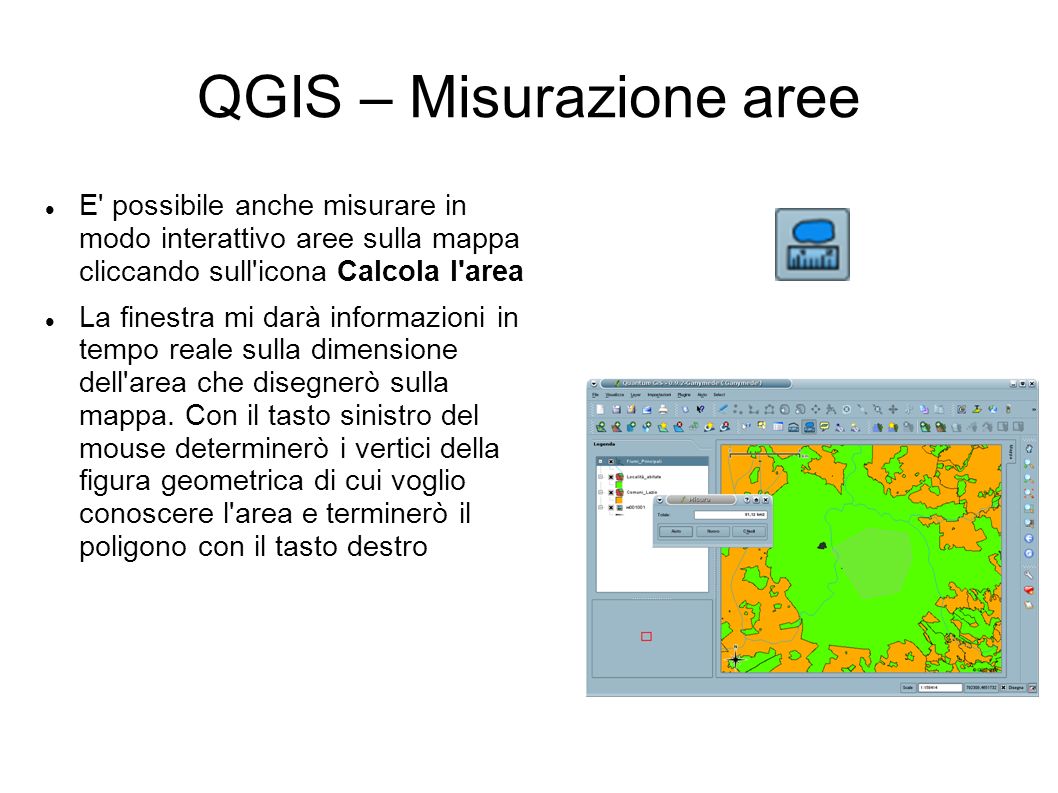 QGIS – Misurazione aree E possibile anche misurare in modo interattivo aree sulla mappa cliccando sull icona Calcola l area La finestra mi darà informazioni in tempo reale sulla dimensione dell area che disegnerò sulla mappa.