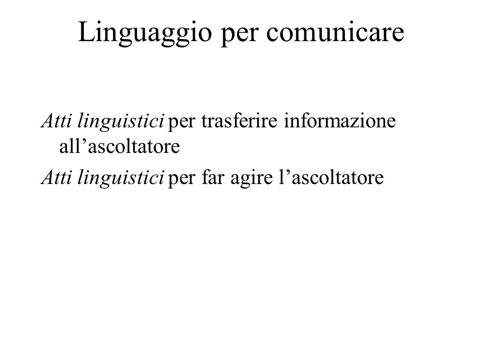 Linguaggio per comunicare Atti linguistici per trasferire informazione allascoltatore Atti linguistici per far agire lascoltatore
