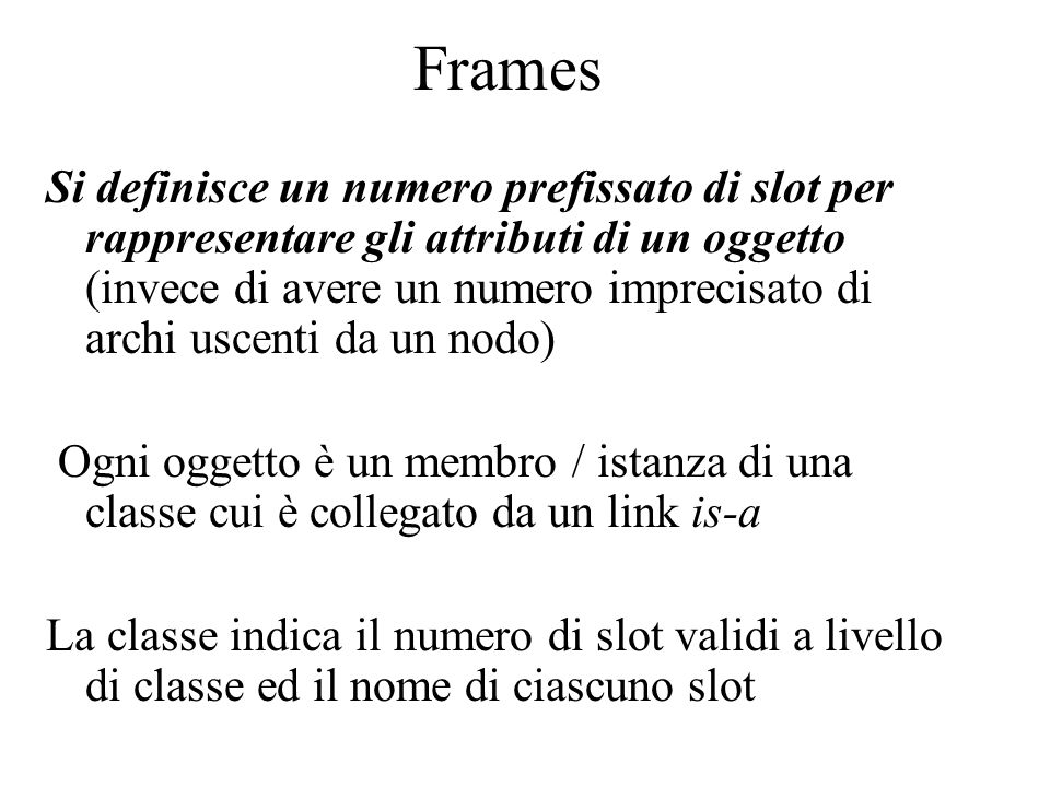 Frames Si definisce un numero prefissato di slot per rappresentare gli attributi di un oggetto (invece di avere un numero imprecisato di archi uscenti da un nodo) Ogni oggetto è un membro / istanza di una classe cui è collegato da un link is-a La classe indica il numero di slot validi a livello di classe ed il nome di ciascuno slot