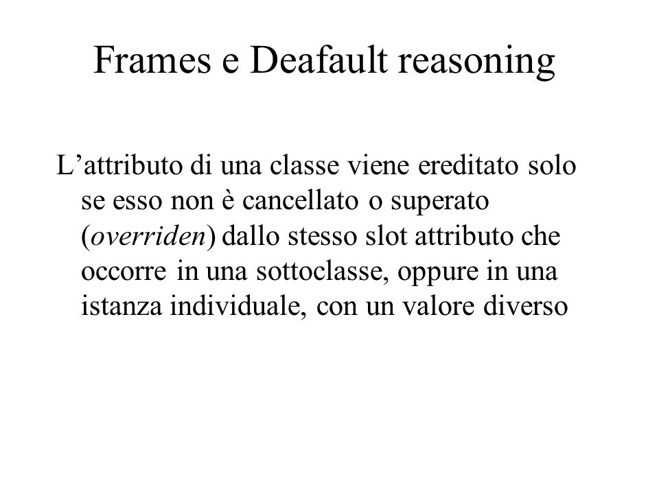 Frames e Deafault reasoning Lattributo di una classe viene ereditato solo se esso non è cancellato o superato (overriden) dallo stesso slot attributo che occorre in una sottoclasse, oppure in una istanza individuale, con un valore diverso