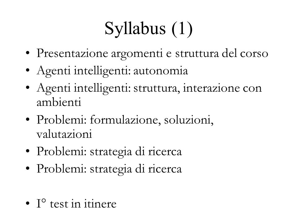 Syllabus (1) Presentazione argomenti e struttura del corso Agenti intelligenti: autonomia Agenti intelligenti: struttura, interazione con ambienti Problemi: formulazione, soluzioni, valutazioni Problemi: strategia di ricerca I° test in itinere