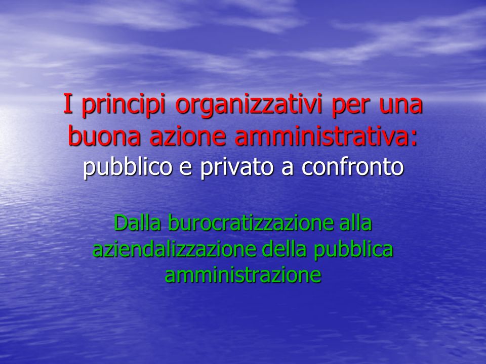 I principi organizzativi per una buona azione amministrativa: pubblico e privato a confronto Dalla burocratizzazione alla aziendalizzazione della pubblica amministrazione