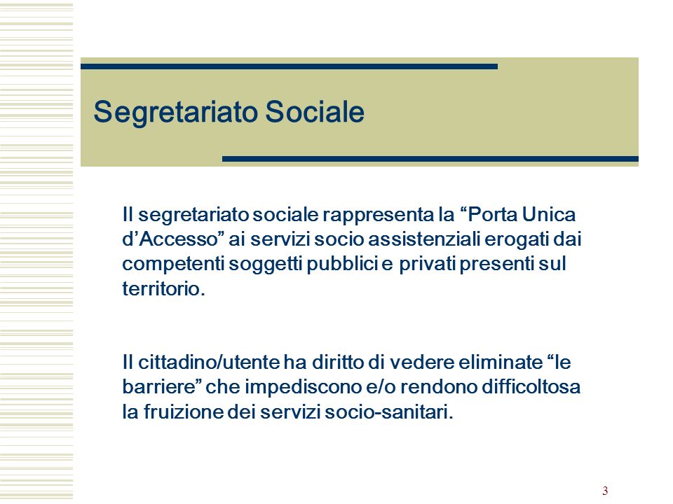 3 Segretariato Sociale Il segretariato sociale rappresenta la Porta Unica dAccesso ai servizi socio assistenziali erogati dai competenti soggetti pubblici e privati presenti sul territorio.