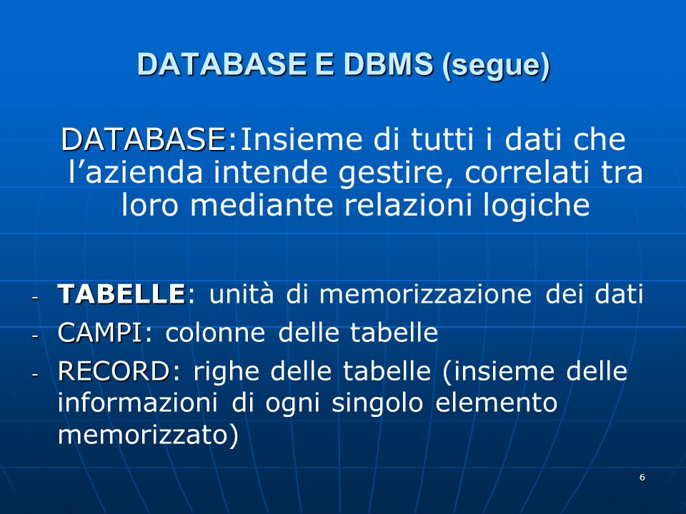 6 DATABASE E DBMS (segue) DATABASE DATABASE:Insieme di tutti i dati che lazienda intende gestire, correlati tra loro mediante relazioni logiche - TABELLE - TABELLE: unità di memorizzazione dei dati - CAMPI - CAMPI: colonne delle tabelle - RECORD - RECORD: righe delle tabelle (insieme delle informazioni di ogni singolo elemento memorizzato)