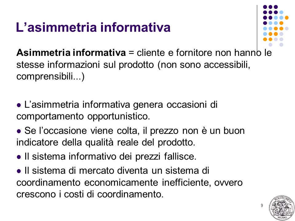 9 Lasimmetria informativa Asimmetria informativa = cliente e fornitore non hanno le stesse informazioni sul prodotto (non sono accessibili, comprensibili...) Lasimmetria informativa genera occasioni di comportamento opportunistico.