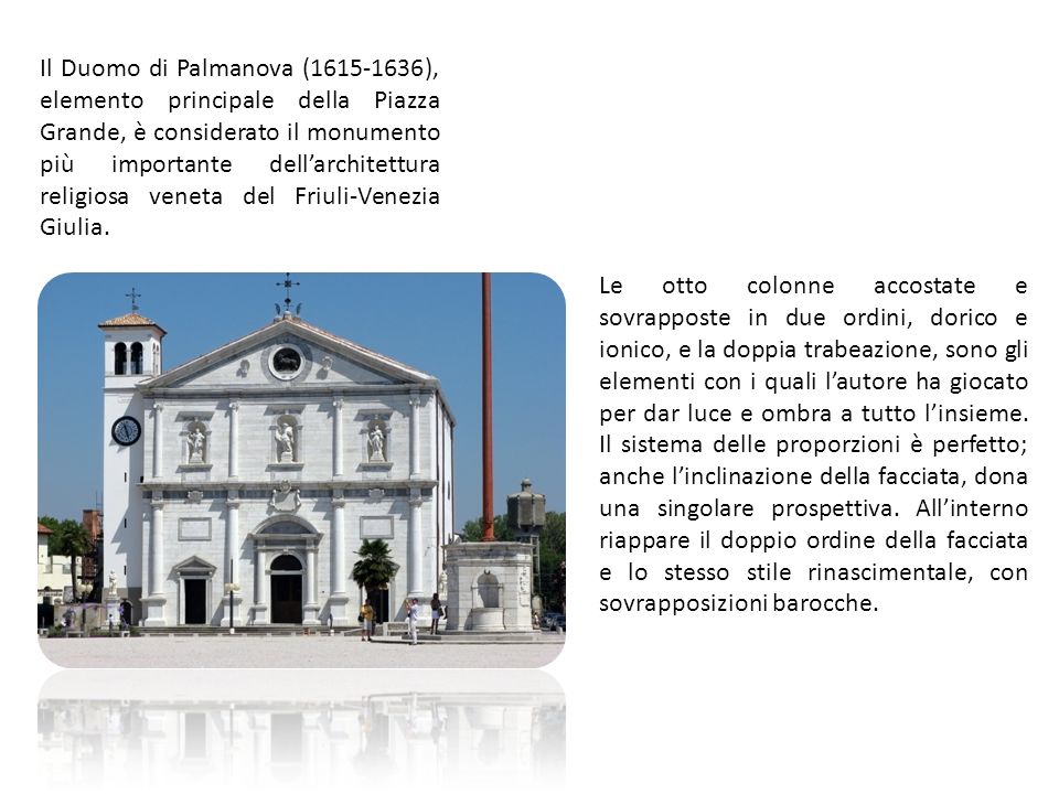 Il Duomo di Palmanova ( ), elemento principale della Piazza Grande, è considerato il monumento più importante dellarchitettura religiosa veneta del Friuli-Venezia Giulia.