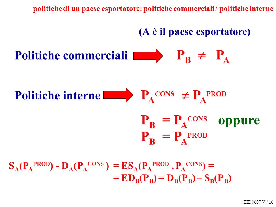 EIE 0607 V / 16 politiche di un paese esportatore: politiche commerciali / politiche interne Politiche commerciali P B P A S A (P A PROD ) - D A (P A CONS ) = ES A (P A PROD, P A CONS ) = = ED B (P B ) = D B (P B ) – S B (P B ) Politiche interne P A CONS P A PROD P B = P A CONS oppure P B = P A PROD (A è il paese esportatore)