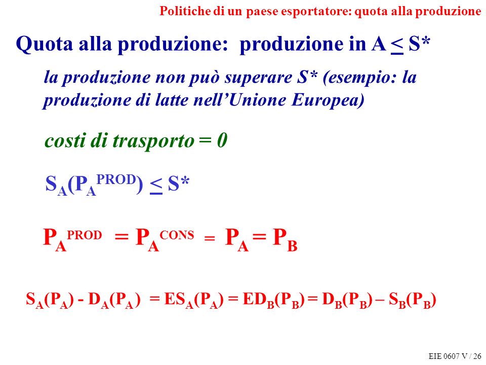 EIE 0607 V / 26 Politiche di un paese esportatore: quota alla produzione S A (P A ) - D A (P A ) = ES A (P A ) = ED B (P B ) = D B (P B ) – S B (P B ) P A PROD = P A CONS = P A = P B Quota alla produzione: produzione in A < S* la produzione non può superare S* (esempio: la produzione di latte nellUnione Europea) costi di trasporto = 0 S A (P A PROD ) < S*