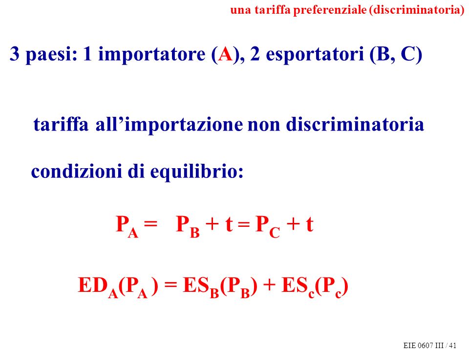 EIE 0607 III / 41 3 paesi: 1 importatore (A), 2 esportatori (B, C) tariffa allimportazione non discriminatoria P A = P B + t = P C + t ED A (P A ) = ES B (P B ) + ES c (P c ) condizioni di equilibrio: una tariffa preferenziale (discriminatoria)