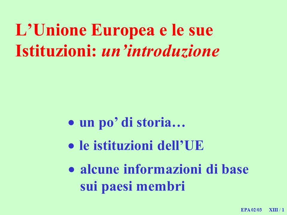 EPA 02/03 XIII / 1 LUnione Europea e le sue Istituzioni: unintroduzione un po di storia… alcune informazioni di base sui paesi membri le istituzioni dellUE