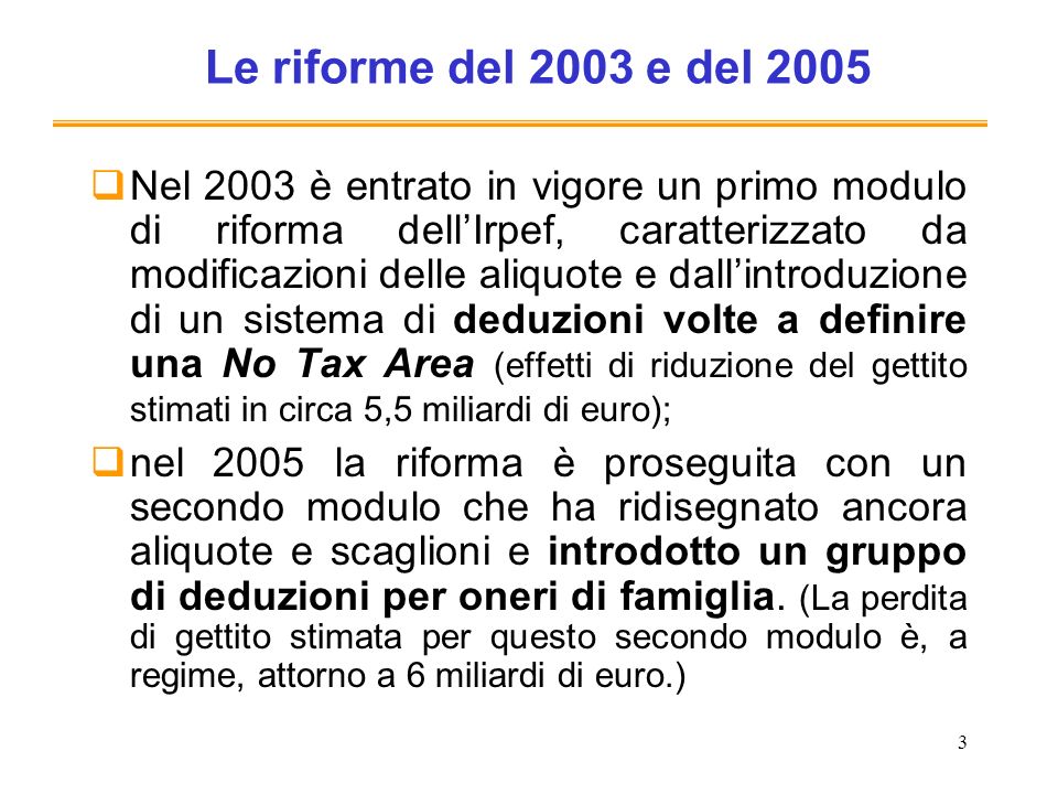 3 Le riforme del 2003 e del 2005 Nel 2003 è entrato in vigore un primo modulo di riforma dellIrpef, caratterizzato da modificazioni delle aliquote e dallintroduzione di un sistema di deduzioni volte a definire una No Tax Area (effetti di riduzione del gettito stimati in circa 5,5 miliardi di euro); nel 2005 la riforma è proseguita con un secondo modulo che ha ridisegnato ancora aliquote e scaglioni e introdotto un gruppo di deduzioni per oneri di famiglia.