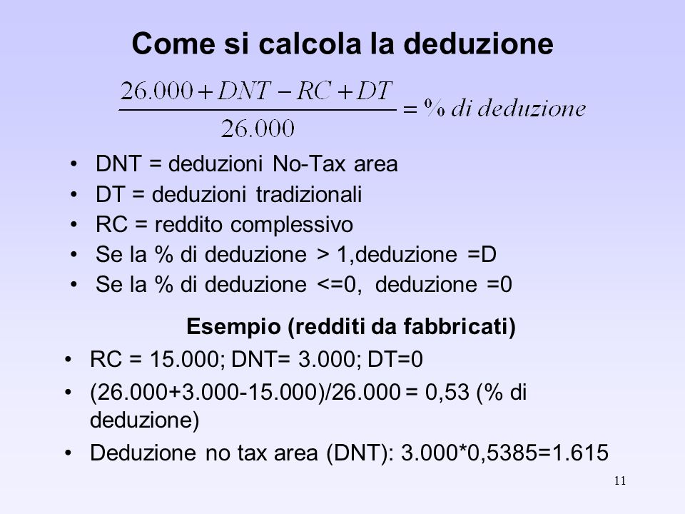 11 Come si calcola la deduzione DNT = deduzioni No-Tax area DT = deduzioni tradizionali RC = reddito complessivo Se la % di deduzione > 1,deduzione =D Se la % di deduzione <=0, deduzione =0 Esempio (redditi da fabbricati) RC = ; DNT= 3.000; DT=0 ( )/ = 0,53 (% di deduzione) Deduzione no tax area (DNT): 3.000*0,5385=1.615