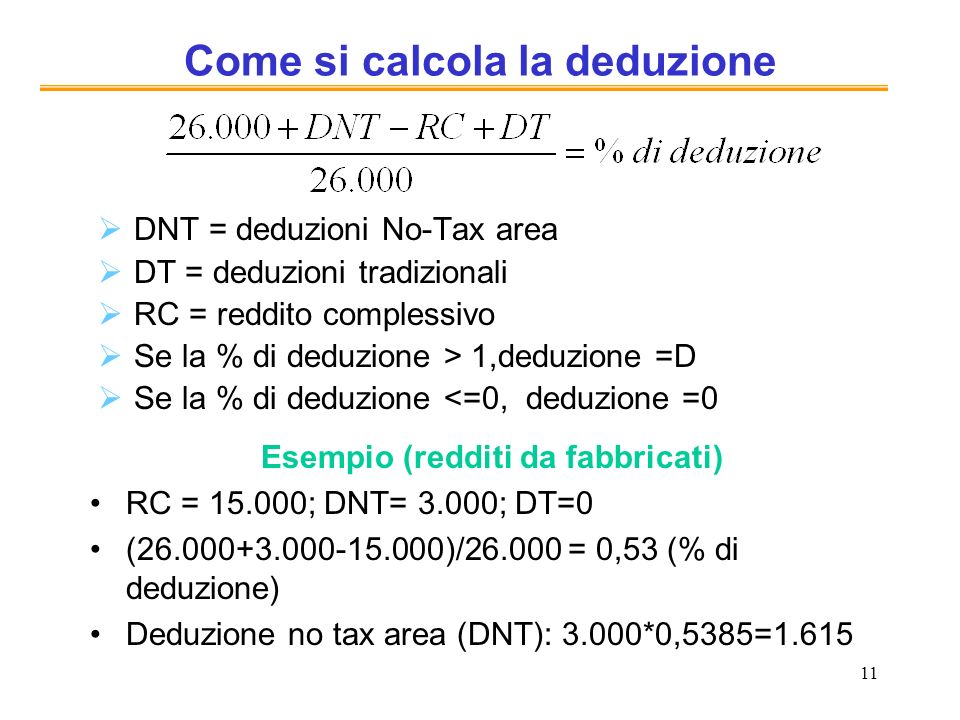 11 Come si calcola la deduzione DNT = deduzioni No-Tax area DT = deduzioni tradizionali RC = reddito complessivo Se la % di deduzione > 1,deduzione =D Se la % di deduzione <=0, deduzione =0 Esempio (redditi da fabbricati) RC = ; DNT= 3.000; DT=0 ( )/ = 0,53 (% di deduzione) Deduzione no tax area (DNT): 3.000*0,5385=1.615