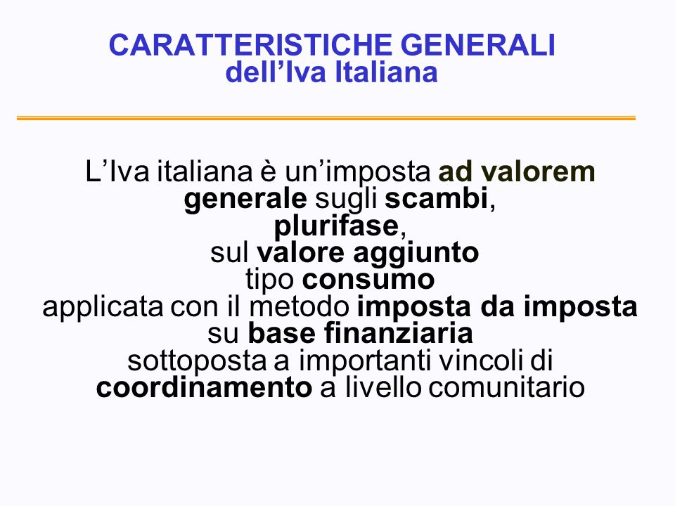 CARATTERISTICHE GENERALI dellIva Italiana LIva italiana è unimposta ad valorem generale sugli scambi, plurifase, sul valore aggiunto tipo consumo applicata con il metodo imposta da imposta su base finanziaria sottoposta a importanti vincoli di coordinamento a livello comunitario