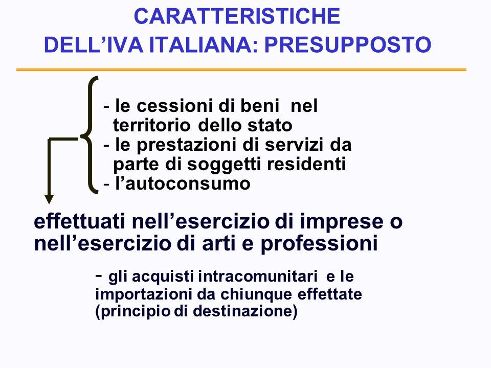 CARATTERISTICHE DELLIVA ITALIANA: PRESUPPOSTO - - le cessioni di beni nel territorio dello stato - - le prestazioni di servizi da parte di soggetti residenti - - lautoconsumo effettuati nellesercizio di imprese o nellesercizio di arti e professioni - gli acquisti intracomunitari e le importazioni da chiunque effettate (principio di destinazione)