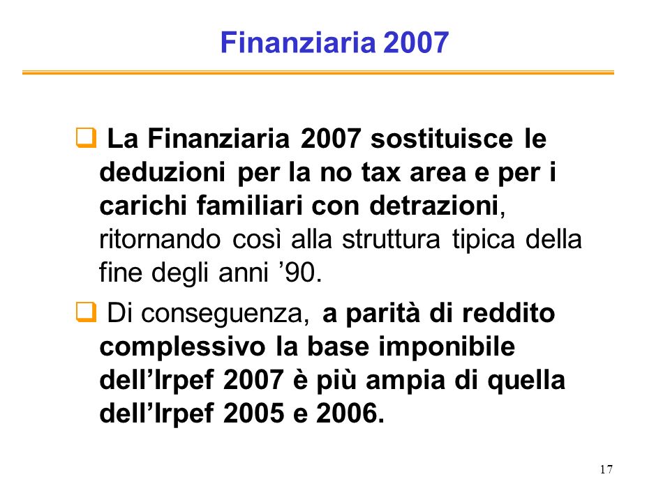 17 Finanziaria 2007 La Finanziaria 2007 sostituisce le deduzioni per la no tax area e per i carichi familiari con detrazioni, ritornando così alla struttura tipica della fine degli anni 90.