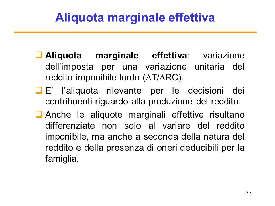35 Aliquota marginale effettiva Aliquota marginale effettiva: variazione dellimposta per una variazione unitaria del reddito imponibile lordo ( T/ RC).