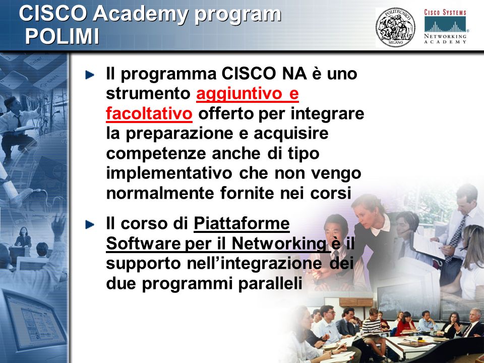 777 CISCO Academy program POLIMI Il programma CISCO NA è uno strumento aggiuntivo e facoltativo offerto per integrare la preparazione e acquisire competenze anche di tipo implementativo che non vengo normalmente fornite nei corsi Il corso di Piattaforme Software per il Networking è il supporto nellintegrazione dei due programmi paralleli