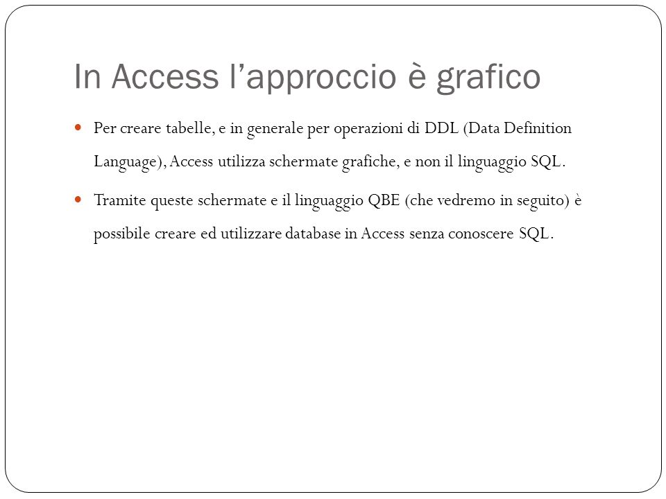 In Access lapproccio è grafico 15 Per creare tabelle, e in generale per operazioni di DDL (Data Definition Language), Access utilizza schermate grafiche, e non il linguaggio SQL.