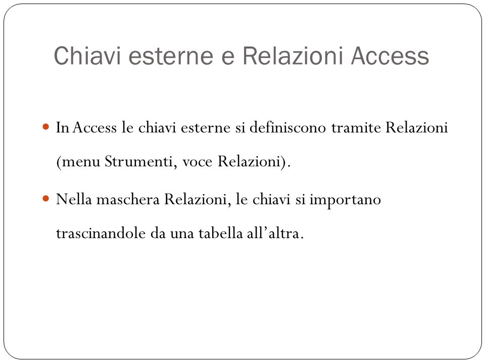 Chiavi esterne e Relazioni Access 26 In Access le chiavi esterne si definiscono tramite Relazioni (menu Strumenti, voce Relazioni).