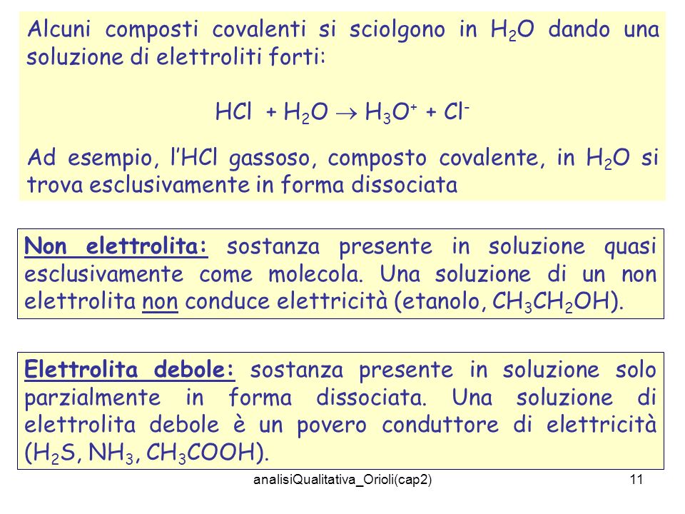 analisiQualitativa_Orioli(cap2)11 Alcuni composti covalenti si sciolgono in H 2 O dando una soluzione di elettroliti forti: HCl + H 2 O H 3 O + + Cl - Ad esempio, lHCl gassoso, composto covalente, in H 2 O si trova esclusivamente in forma dissociata Non elettrolita: sostanza presente in soluzione quasi esclusivamente come molecola.