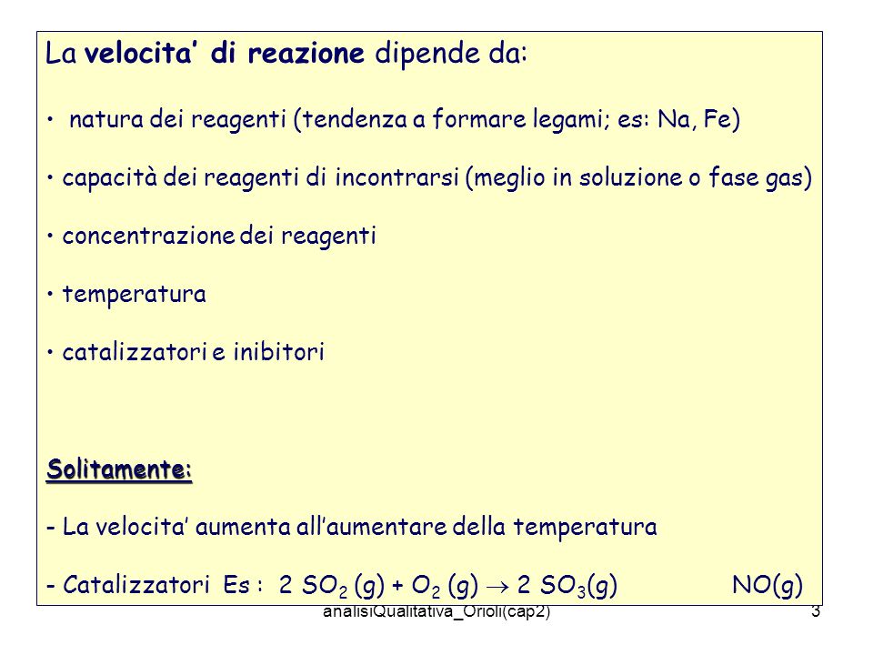 analisiQualitativa_Orioli(cap2)3 La velocita di reazione dipende da: natura dei reagenti (tendenza a formare legami; es: Na, Fe) capacità dei reagenti di incontrarsi (meglio in soluzione o fase gas) concentrazione dei reagenti temperatura catalizzatori e inibitoriSolitamente: - La velocita aumenta allaumentare della temperatura - Catalizzatori Es : 2 SO 2 (g) + O 2 (g) 2 SO 3 (g) NO(g)
