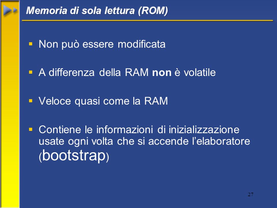 27 Non può essere modificata A differenza della RAM non è volatile Veloce quasi come la RAM Contiene le informazioni di inizializzazione usate ogni volta che si accende lelaboratore ( bootstrap )