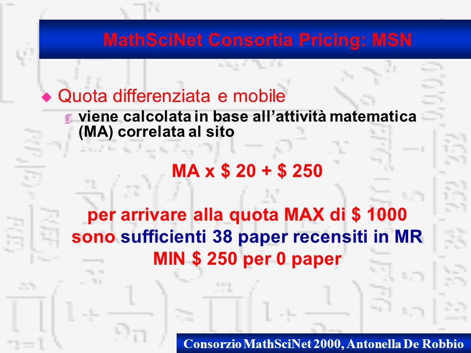 Consorzio MathSciNet 2000, Antonella De Robbio u Quota differenziata e mobile 4 viene calcolata in base allattività matematica (MA) correlata al sito MA x $ 20 + $ 250 per arrivare alla quota MAX di $ 1000 sono sufficienti 38 paper recensiti in MR MIN $ 250 per 0 paper MathSciNet Consortia Pricing: MSN