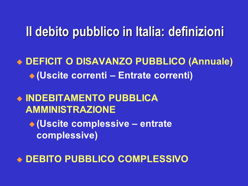 Il debito pubblico in Italia: definizioni DEFICIT O DISAVANZO PUBBLICO (Annuale) u (Uscite correnti – Entrate correnti) INDEBITAMENTO PUBBLICA AMMINISTRAZIONE u (Uscite complessive – entrate complessive) DEBITO PUBBLICO COMPLESSIVO