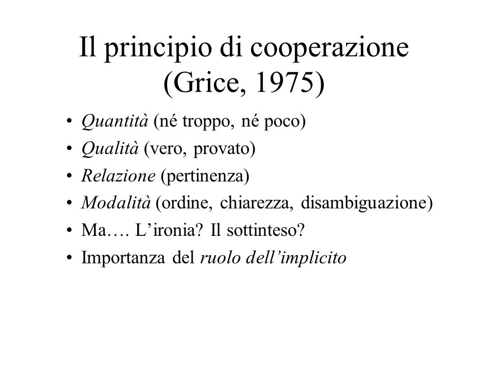 Il principio di cooperazione (Grice, 1975) Quantità (né troppo, né poco) Qualità (vero, provato) Relazione (pertinenza) Modalità (ordine, chiarezza, disambiguazione) Ma….