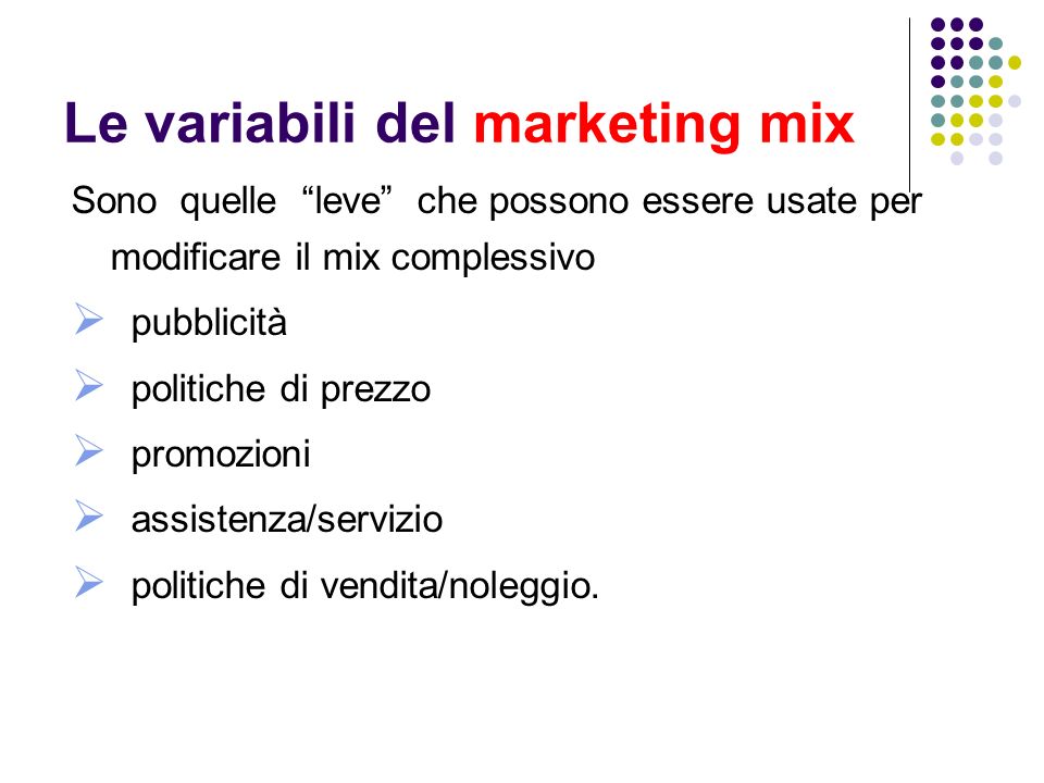 Le variabili del marketing mix Sono quelle leve che possono essere usate per modificare il mix complessivo pubblicità politiche di prezzo promozioni assistenza/servizio politiche di vendita/noleggio.