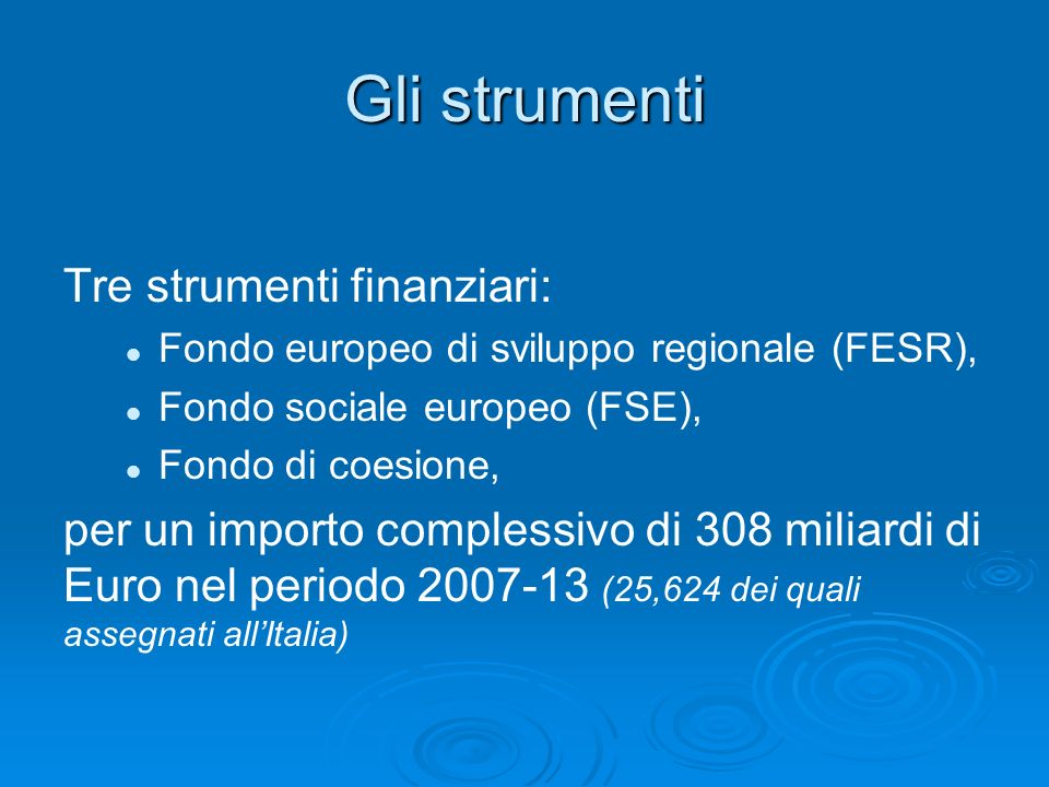Gli strumenti Tre strumenti finanziari: Fondo europeo di sviluppo regionale (FESR), Fondo sociale europeo (FSE), Fondo di coesione, per un importo complessivo di 308 miliardi di Euro nel periodo (25,624 dei quali assegnati allItalia)