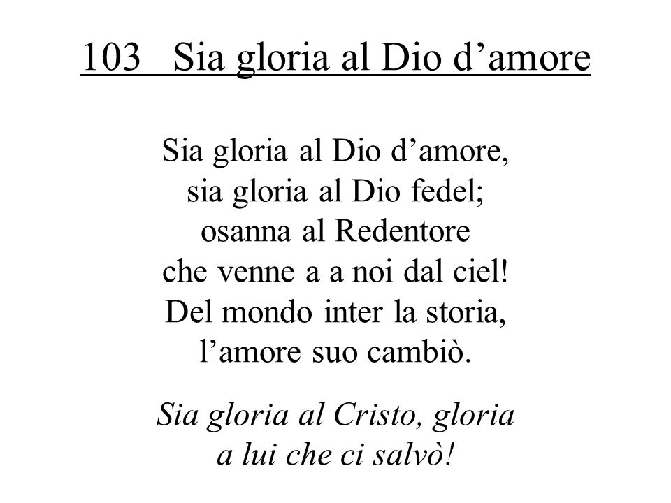 103 Sia gloria al Dio damore Sia gloria al Dio damore, sia gloria al Dio fedel; osanna al Redentore che venne a a noi dal ciel.