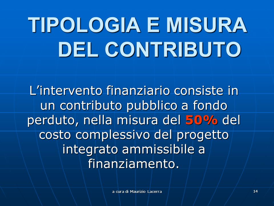 a cura di Maurizio Lacerra 14 TIPOLOGIA E MISURA DEL CONTRIBUTO Lintervento finanziario consiste in un contributo pubblico a fondo perduto, nella misura del 50% del costo complessivo del progetto integrato ammissibile a finanziamento.