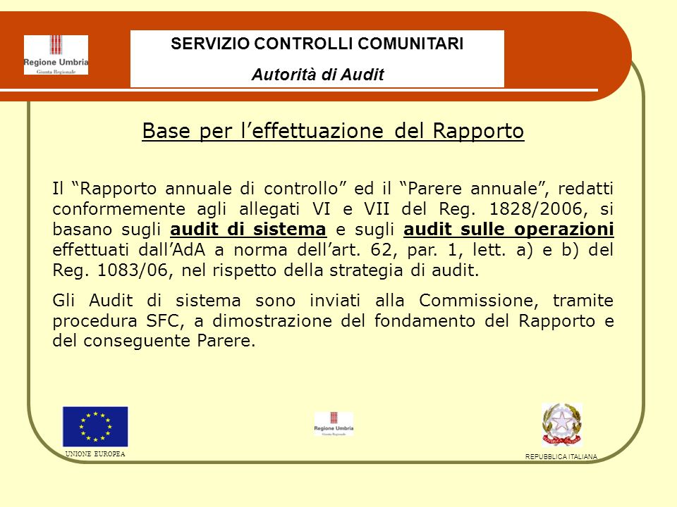 SERVIZIO CONTROLLI COMUNITARI Autorità di Audit UNIONE EUROPEA REPUBBLICA ITALIANA Base per leffettuazione del Rapporto Il Rapporto annuale di controllo ed il Parere annuale, redatti conformemente agli allegati VI e VII del Reg.
