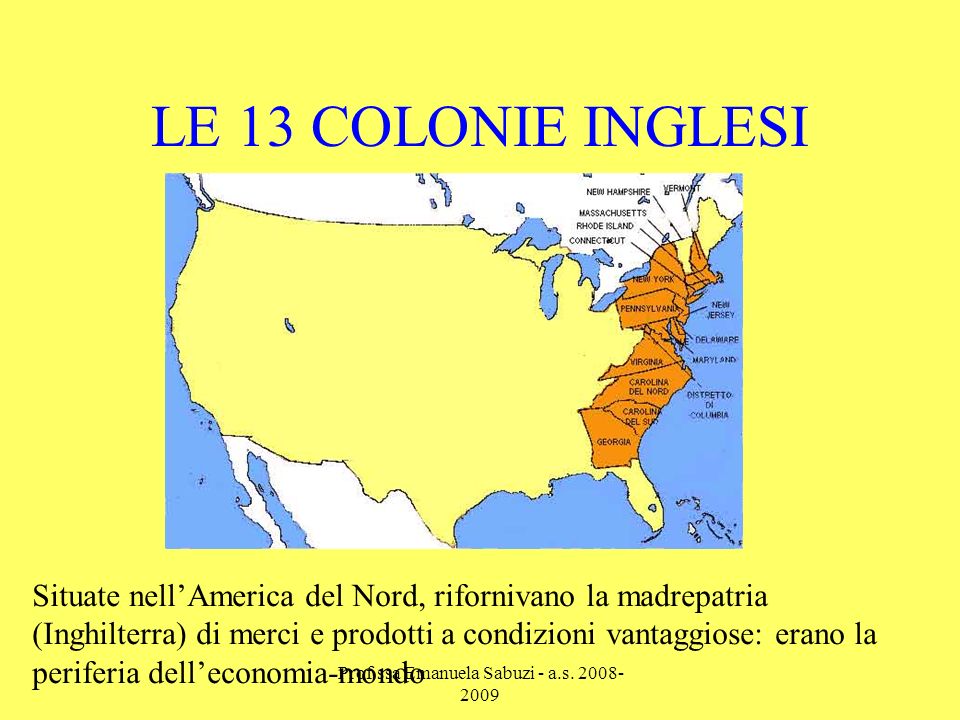 LE 13 COLONIE INGLESI Situate nellAmerica del Nord, rifornivano la madrepatria (Inghilterra) di merci e prodotti a condizioni vantaggiose: erano la periferia delleconomia-mondo Prof.ssa Emanuela Sabuzi - a.s.