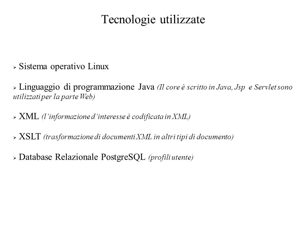 Tecnologie utilizzate Sistema operativo Linux Linguaggio di programmazione Java (Il core è scritto in Java, Jsp e Servlet sono utilizzati per la parte Web) XML (linformazione dinteresse è codificata in XML) XSLT (trasformazione di documenti XML in altri tipi di documento) Database Relazionale PostgreSQL (profili utente)