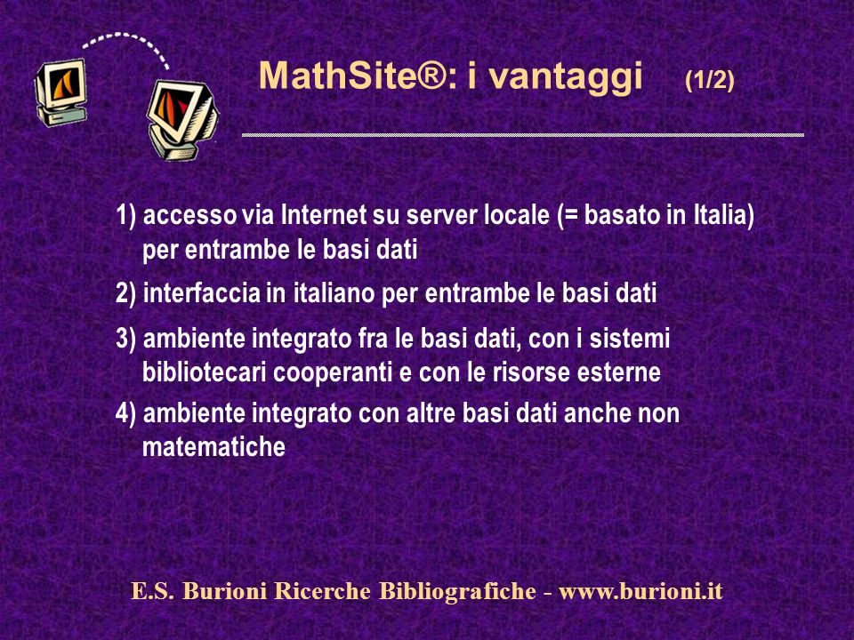 MathSite®: i vantaggi (1/2) 1) accesso via Internet su server locale (= basato in Italia) per entrambe le basi dati 2) interfaccia in italiano per entrambe le basi dati 3) ambiente integrato fra le basi dati, con i sistemi bibliotecari cooperanti e con le risorse esterne 4) ambiente integrato con altre basi dati anche non matematiche E.S.